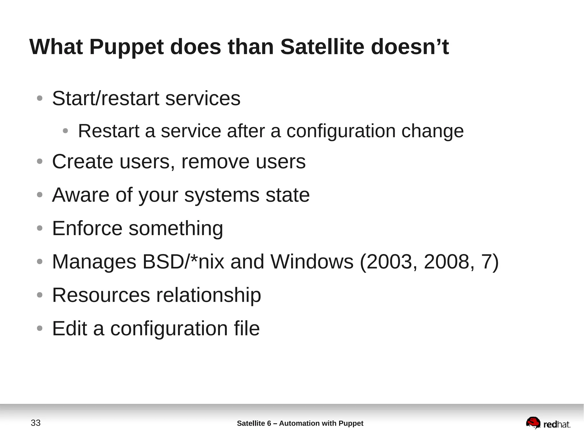 33 Satellite 6 – Automation with Puppet
What Puppet does than Satellite doesn’t
● Start/restart services
● Restart a service after a configuration change
● Create users, remove users
● Aware of your systems state
● Enforce something
● Manages BSD/*nix and Windows (2003, 2008, 7)
● Resources relationship
● Edit a configuration file
 