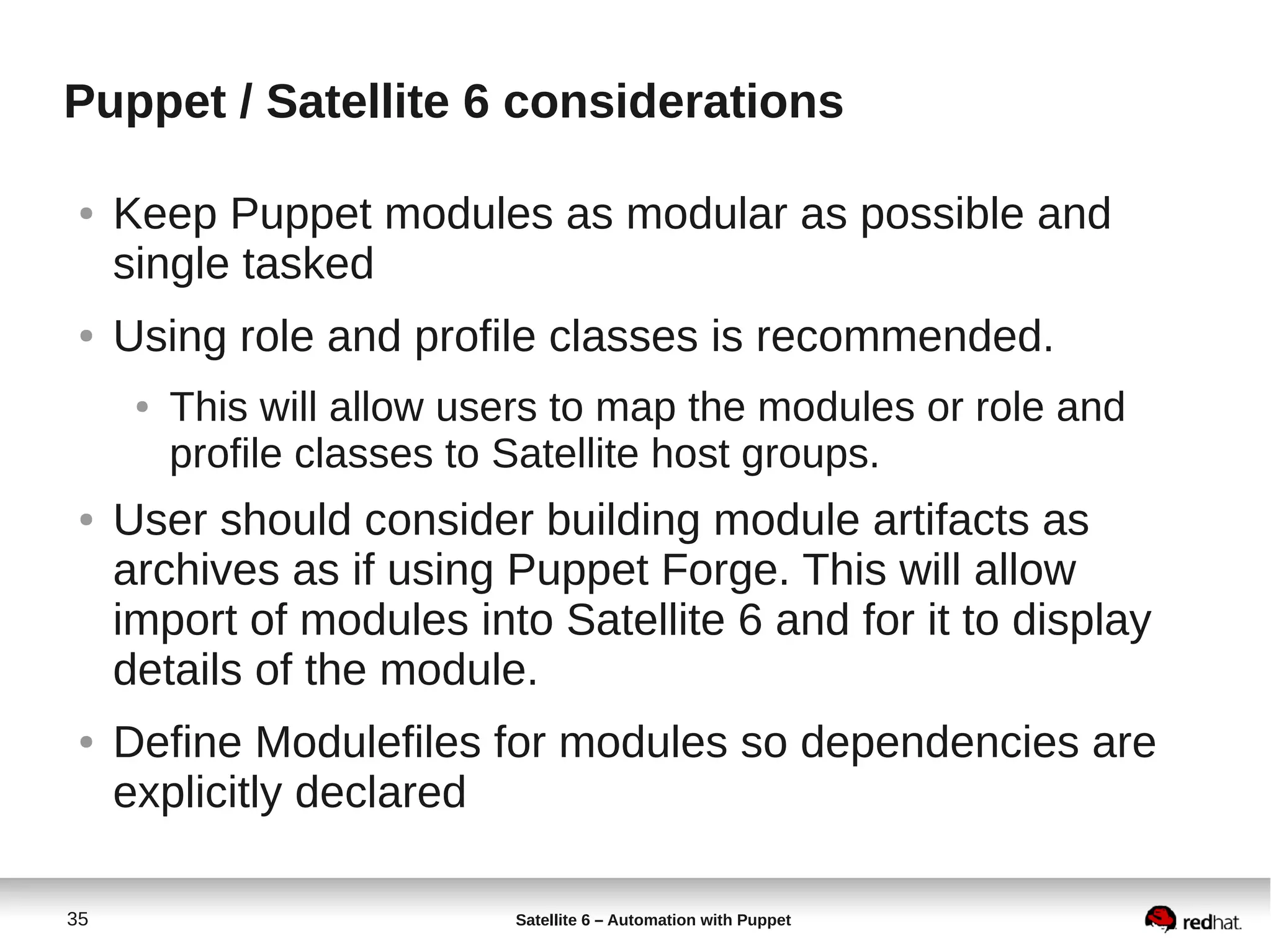 35 Satellite 6 – Automation with Puppet
Puppet / Satellite 6 considerations
● Keep Puppet modules as modular as possible and
single tasked
● Using role and profile classes is recommended.
● This will allow users to map the modules or role and
profile classes to Satellite host groups.
● User should consider building module artifacts as
archives as if using Puppet Forge. This will allow
import of modules into Satellite 6 and for it to display
details of the module.
● Define Modulefiles for modules so dependencies are
explicitly declared
 