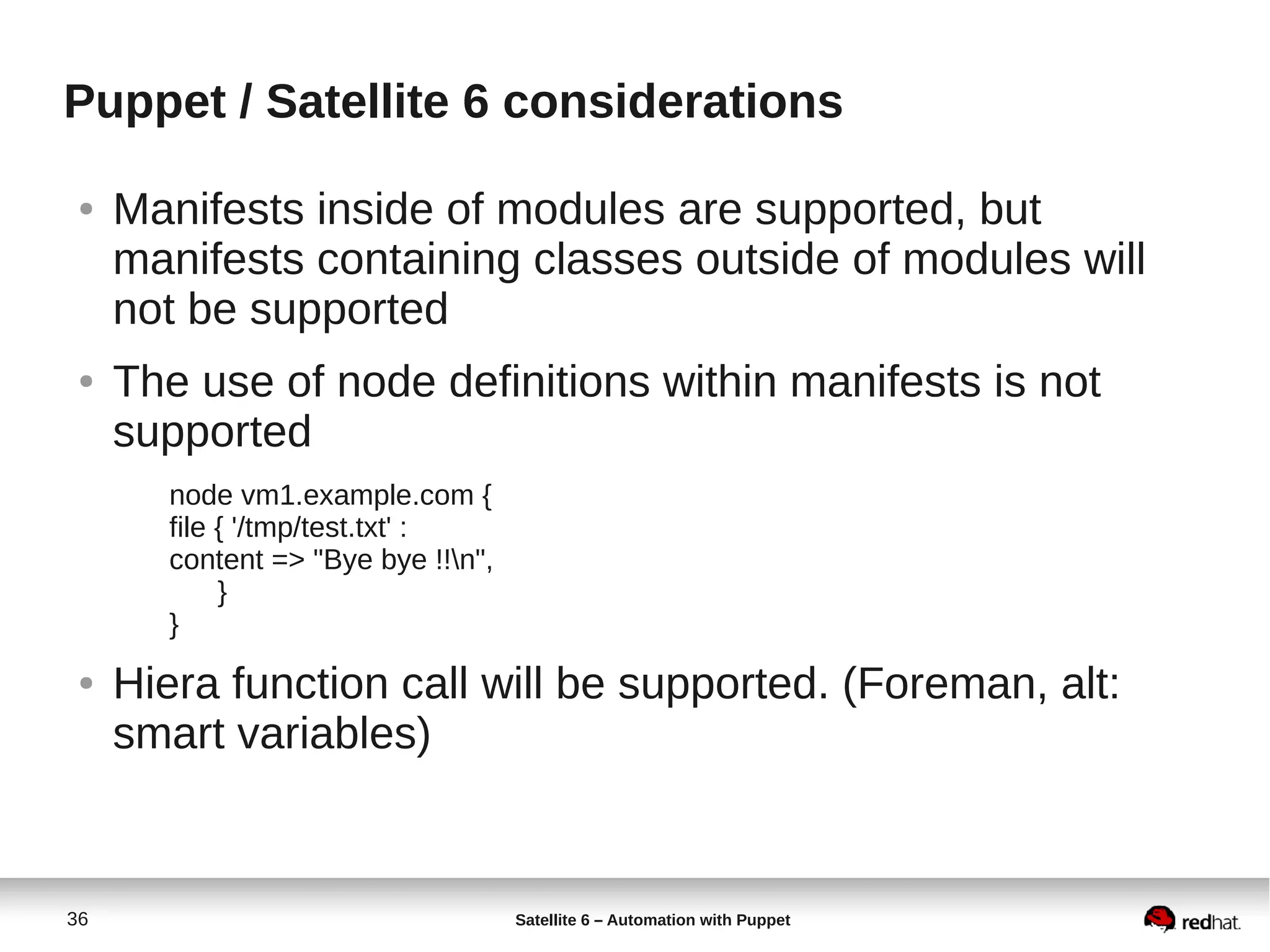 36 Satellite 6 – Automation with Puppet
Puppet / Satellite 6 considerations
● Manifests inside of modules are supported, but
manifests containing classes outside of modules will
not be supported
● The use of node definitions within manifests is not
supported
node vm1.example.com {
file { '/tmp/test.txt' :
content => "Bye bye !!n",
}
}
● Hiera function call will be supported. (Foreman, alt:
smart variables)
 