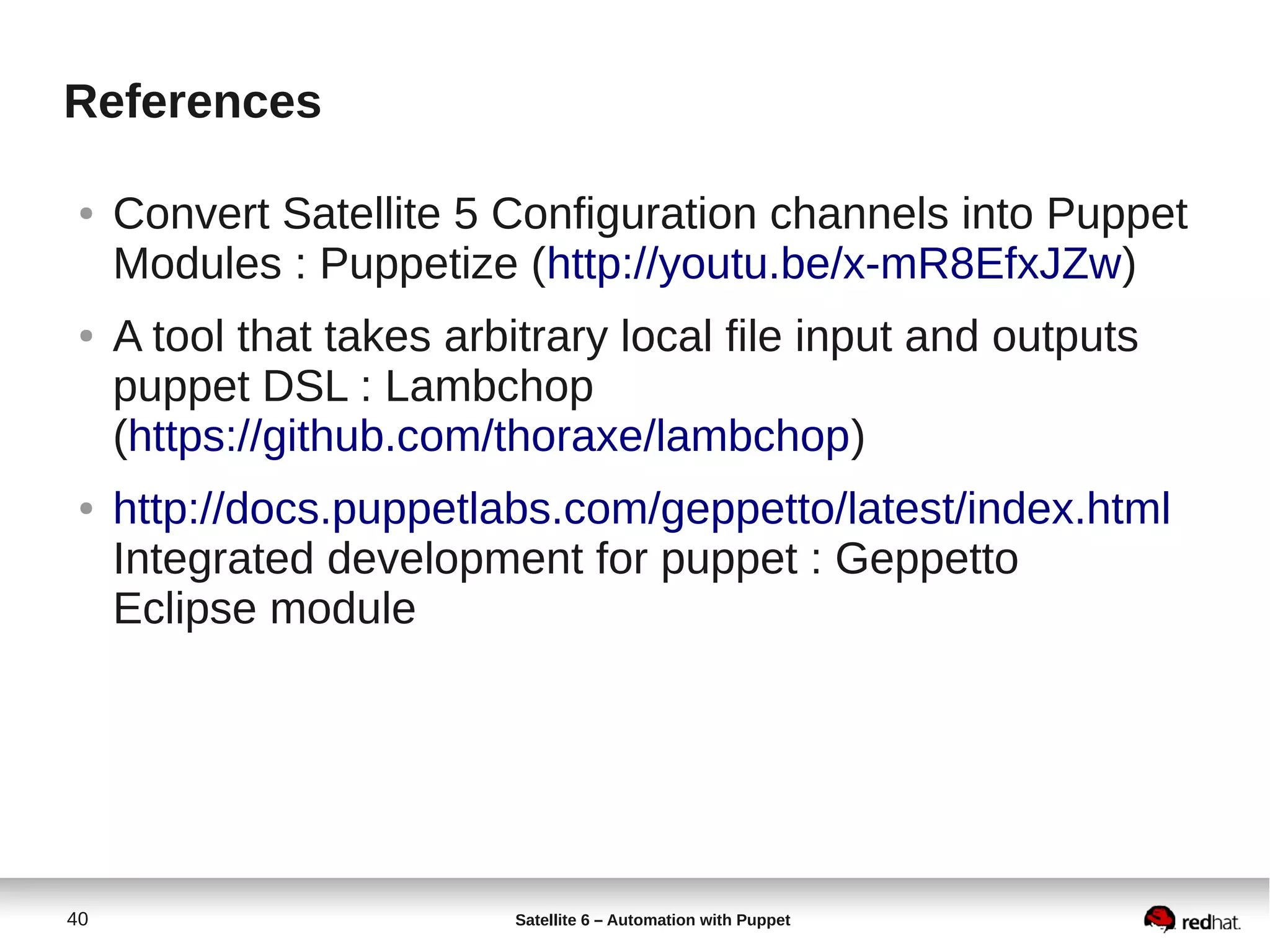 40 Satellite 6 – Automation with Puppet
References
● Convert Satellite 5 Configuration channels into Puppet
Modules : Puppetize (http://youtu.be/x-mR8EfxJZw)
● A tool that takes arbitrary local file input and outputs
puppet DSL : Lambchop
(https://github.com/thoraxe/lambchop)
● http://docs.puppetlabs.com/geppetto/latest/index.html
Integrated development for puppet : Geppetto
Eclipse module
 