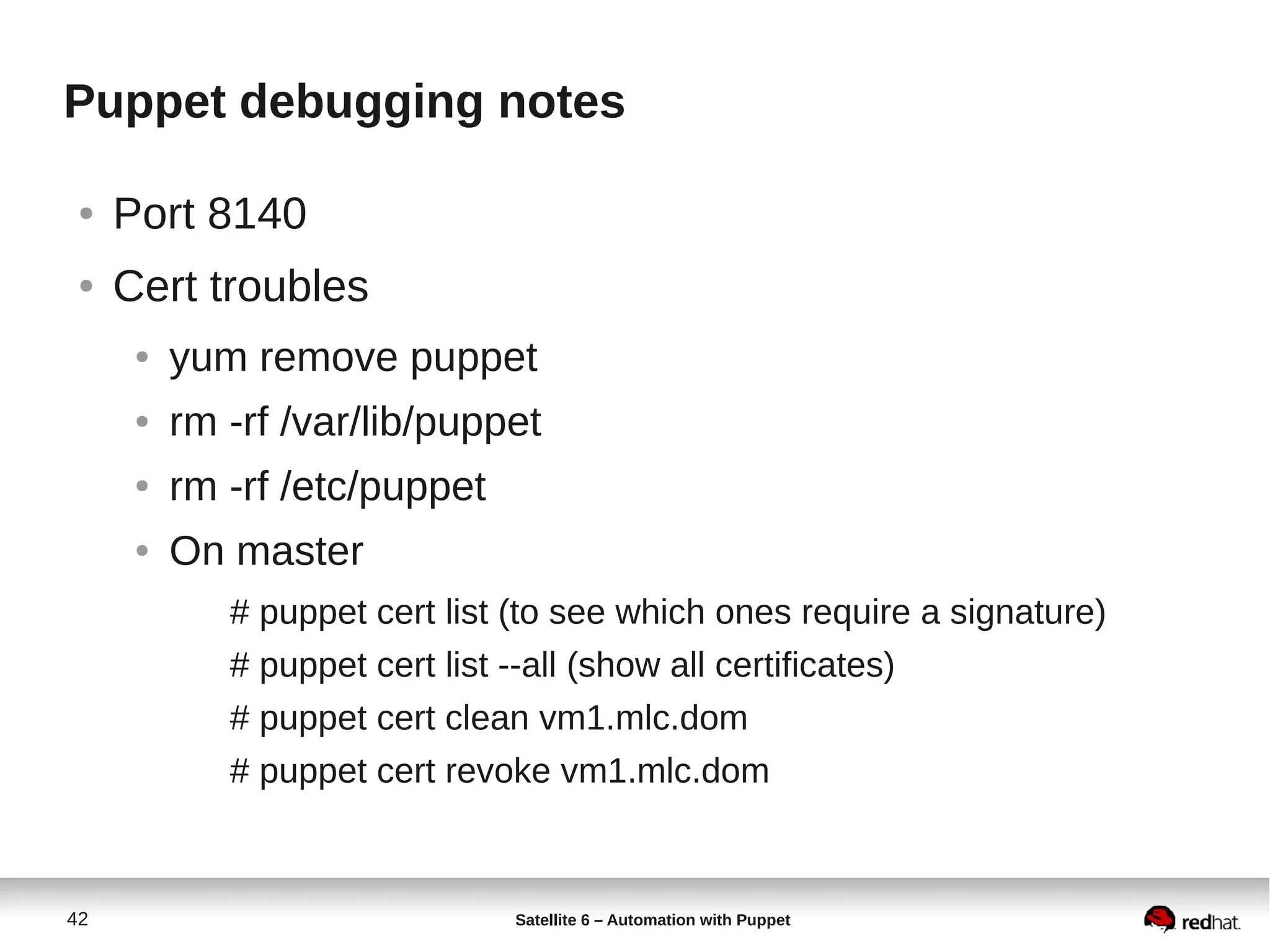 42 Satellite 6 – Automation with Puppet
Puppet debugging notes
● Port 8140
● Cert troubles
● yum remove puppet
● rm -rf /var/lib/puppet
● rm -rf /etc/puppet
● On master
# puppet cert list (to see which ones require a signature)
# puppet cert list --all (show all certificates)
# puppet cert clean vm1.mlc.dom
# puppet cert revoke vm1.mlc.dom
 