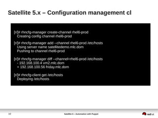 10 Satellite 6 – Automation with Puppet
Satellite 5.x – Configuration management cl
[r/]# rhncfg-manager create-channel rhel6-prod
Creating config channel rhel6-prod
[r/]# rhncfg-manager add --channel rhel6-prod /etc/hosts
Using server name satellitedemo.mlc.dom
Pushing to channel rhel6-prod
[r/]# rhncfg-manager diff --channel=rhel6-prod /etc/hosts
- 192.168.100.4 vm2.mlc.dom
+ 192.168.100.56 friday.mlc.dom
[r/]# rhncfg-client get /etc/hosts
Deploying /etc/hosts
 
