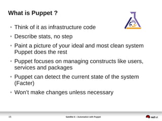 16 Satellite 6 – Automation with Puppet
What is Puppet ?
● Think of it as infrastructure code
● Describe stats, no step
● Paint a picture of your ideal and most clean system
Puppet does the rest
● Puppet focuses on managing constructs like users,
services and packages
● Puppet can detect the current state of the system
(Facter)
● Won’t make changes unless necessary
 