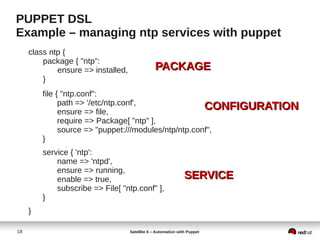 18 Satellite 6 – Automation with Puppet
PUPPET DSL
Example – managing ntp services with puppet
class ntp {
package { "ntp":
ensure => installed,
}
file { "ntp.conf":
path => '/etc/ntp.conf',
ensure => file,
require => Package[ "ntp" ],
source => "puppet:///modules/ntp/ntp.conf",
}
service { 'ntp':
name => 'ntpd',
ensure => running,
enable => true,
subscribe => File[ "ntp.conf" ],
}
}
PACKAGEPACKAGE
CONFIGURATIONCONFIGURATION
SERVICESERVICE
 