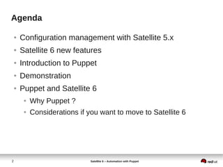 2 Satellite 6 – Automation with Puppet
Agenda
● Configuration management with Satellite 5.x
● Satellite 6 new features
● Introduction to Puppet
● Demonstration
● Puppet and Satellite 6
● Why Puppet ?
● Considerations if you want to move to Satellite 6
 