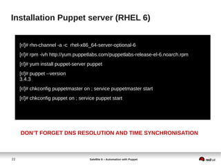 22 Satellite 6 – Automation with Puppet
Installation Puppet server (RHEL 6)
[r/]# rhn-channel -a -c rhel-x86_64-server-optional-6
[r/]# rpm -ivh http://yum.puppetlabs.com/puppetlabs-release-el-6.noarch.rpm
[r/]# yum install puppet-server puppet
[r/]# puppet --version
3.4.3
[r/]# chkconfig puppetmaster on ; service puppetmaster start
[r/]# chkconfig puppet on ; service puppet start
DON’T FORGET DNS RESOLUTION AND TIME SYNCHRONISATION
 