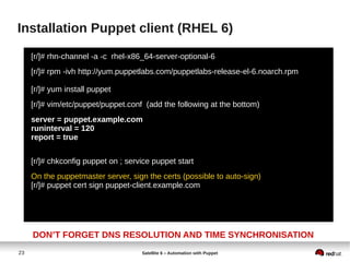 23 Satellite 6 – Automation with Puppet
Installation Puppet client (RHEL 6)
[r/]# rhn-channel -a -c rhel-x86_64-server-optional-6
[r/]# rpm -ivh http://yum.puppetlabs.com/puppetlabs-release-el-6.noarch.rpm
[r/]# yum install puppet
[r/]# vim/etc/puppet/puppet.conf (add the following at the bottom)
server = puppet.example.com
runinterval = 120
report = true
[r/]# chkconfig puppet on ; service puppet start
On the puppetmaster server, sign the certs (possible to auto-sign)
[r/]# puppet cert sign puppet-client.example.com
DON’T FORGET DNS RESOLUTION AND TIME SYNCHRONISATION
 