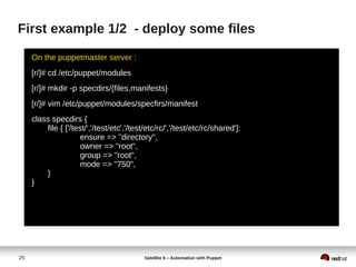 25 Satellite 6 – Automation with Puppet
First example 1/2 - deploy some files
On the puppetmaster server :
[r/]# cd /etc/puppet/modules
[r/]# mkdir -p specdirs/{files,manifests}
[r/]# vim /etc/puppet/modules/specfirs/manifest
class specdirs {
file { ['/test/','/test/etc','/test/etc/rc/','/test/etc/rc/shared']:
ensure => "directory",
owner => "root",
group => "root",
mode => "750",
}
}
 