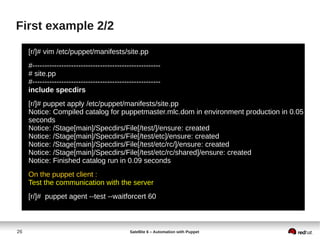 26 Satellite 6 – Automation with Puppet
First example 2/2
[r/]# vim /etc/puppet/manifests/site.pp
#-----------------------------------------------------
# site.pp
#-----------------------------------------------------
include specdirs
[r/]# puppet apply /etc/puppet/manifests/site.pp
Notice: Compiled catalog for puppetmaster.mlc.dom in environment production in 0.05
seconds
Notice: /Stage[main]/Specdirs/File[/test/]/ensure: created
Notice: /Stage[main]/Specdirs/File[/test/etc]/ensure: created
Notice: /Stage[main]/Specdirs/File[/test/etc/rc/]/ensure: created
Notice: /Stage[main]/Specdirs/File[/test/etc/rc/shared]/ensure: created
Notice: Finished catalog run in 0.09 seconds
On the puppet client :
Test the communication with the server
[r/]# puppet agent --test --waitforcert 60
 