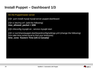 28 Satellite 6 – Automation with Puppet
Install Puppet – Dashboard 1/3
On the Puppetmaster server
[r/]# yum install mysql mysql-server puppet-dashboard
[r/]# vi /etc/my.cnf (add the following)
max_allowed_packet = 32M
[r/]# chkconfig mysqld on ; service mysqld start
[r/]# vi /usr/share/puppet-dashboard/config/settings.yml (change the following)
(run rake time:zones:local to find your timezone)
time_zone: 'Eastern Time (US & Canada)'
 