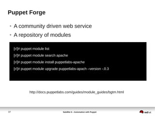37 Satellite 6 – Automation with Puppet
Puppet Forge
● A community driven web service
● A repository of modules
[r/]# puppet module list
[r/]# puppet module search apache
[r/]# puppet module install puppetlabs-apache
[r/]# puppet module upgrade puppetlabs-apach –version -.0.3
http://docs.puppetlabs.com/guides/module_guides/bgtm.html
 