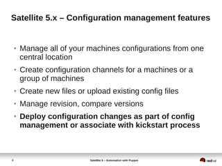 4 Satellite 6 – Automation with Puppet
Satellite 5.x – Configuration management features
● Manage all of your machines configurations from one
central location
● Create configuration channels for a machines or a
group of machines
● Create new files or upload existing config files
● Manage revision, compare versions
● Deploy configuration changes as part of config
management or associate with kickstart process
 