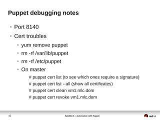 42 Satellite 6 – Automation with Puppet
Puppet debugging notes
● Port 8140
● Cert troubles
● yum remove puppet
● rm -rf /var/lib/puppet
● rm -rf /etc/puppet
● On master
# puppet cert list (to see which ones require a signature)
# puppet cert list --all (show all certificates)
# puppet cert clean vm1.mlc.dom
# puppet cert revoke vm1.mlc.dom
 