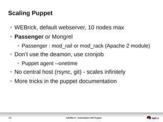 43 Satellite 6 – Automation with Puppet
Scaling Puppet
● WEBrick, default webserver, 10 nodes max
● Passenger or Mongrel
● Passenger : mod_rail or mod_rack (Apache 2 module)
● Don’t use the deamon, use cronjob
● Puppet agent --onetime
● No central host (rsync, git) - scales infinitely
● More tricks in the puppet documentation
 
