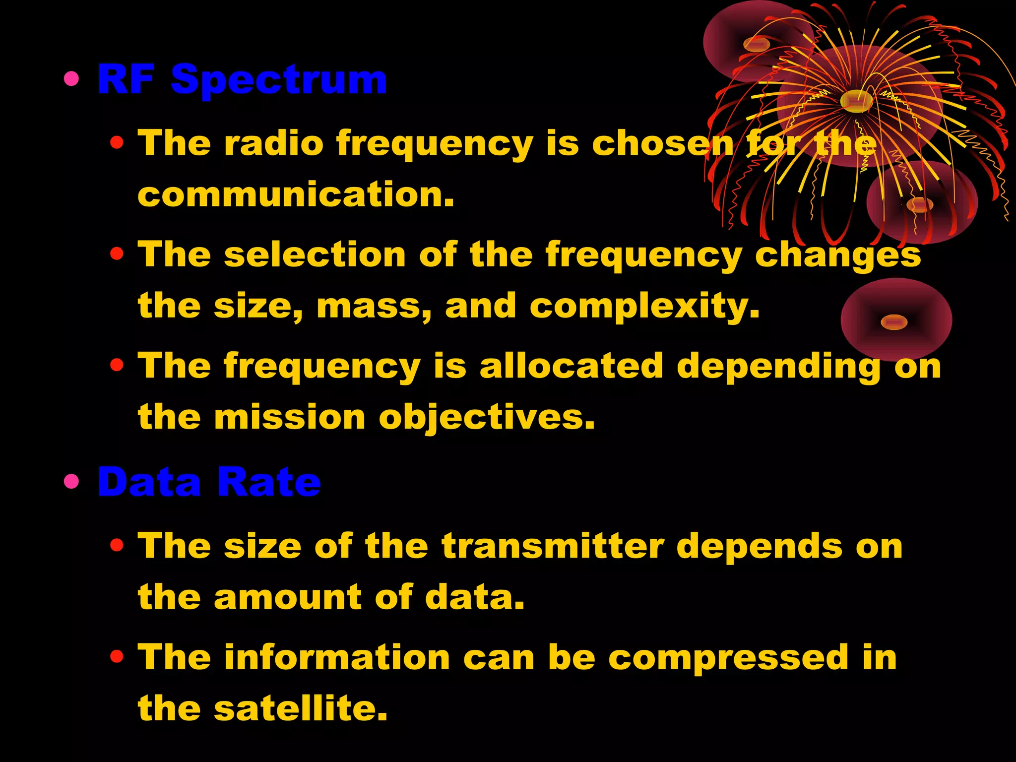 • RF Spectrum
• The radio frequency is chosen for the
communication.
• The selection of the frequency changes
the size, mass, and complexity.
• The frequency is allocated depending on
the mission objectives.

• Data Rate
• The size of the transmitter depends on
the amount of data.
• The information can be compressed in
the satellite.

 