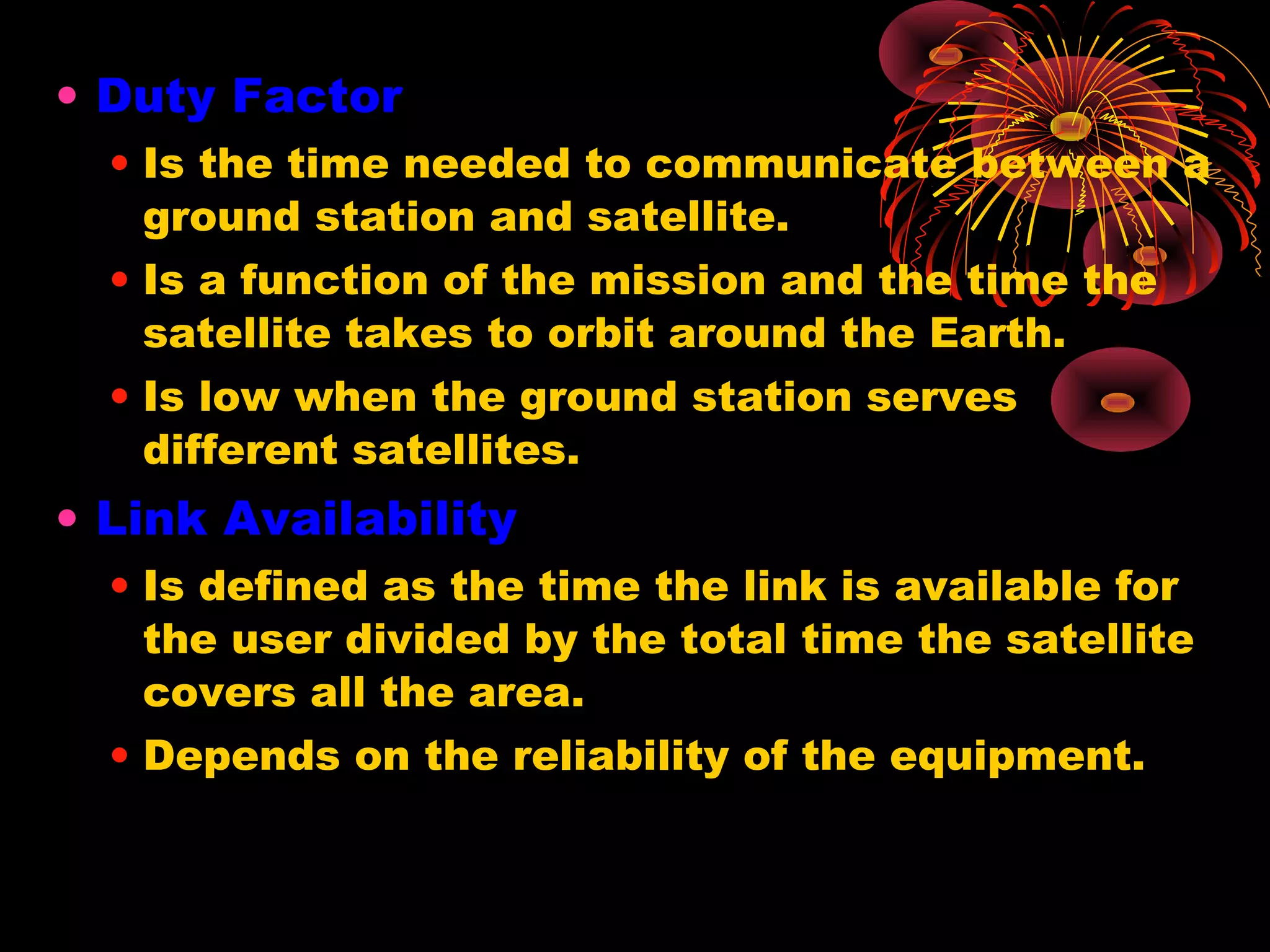 • Duty Factor
• Is the time needed to communicate between a
ground station and satellite.
• Is a function of the mission and the time the
satellite takes to orbit around the Earth.
• Is low when the ground station serves
different satellites.

• Link Availability
• Is defined as the time the link is available for
the user divided by the total time the satellite
covers all the area.
• Depends on the reliability of the equipment.

 