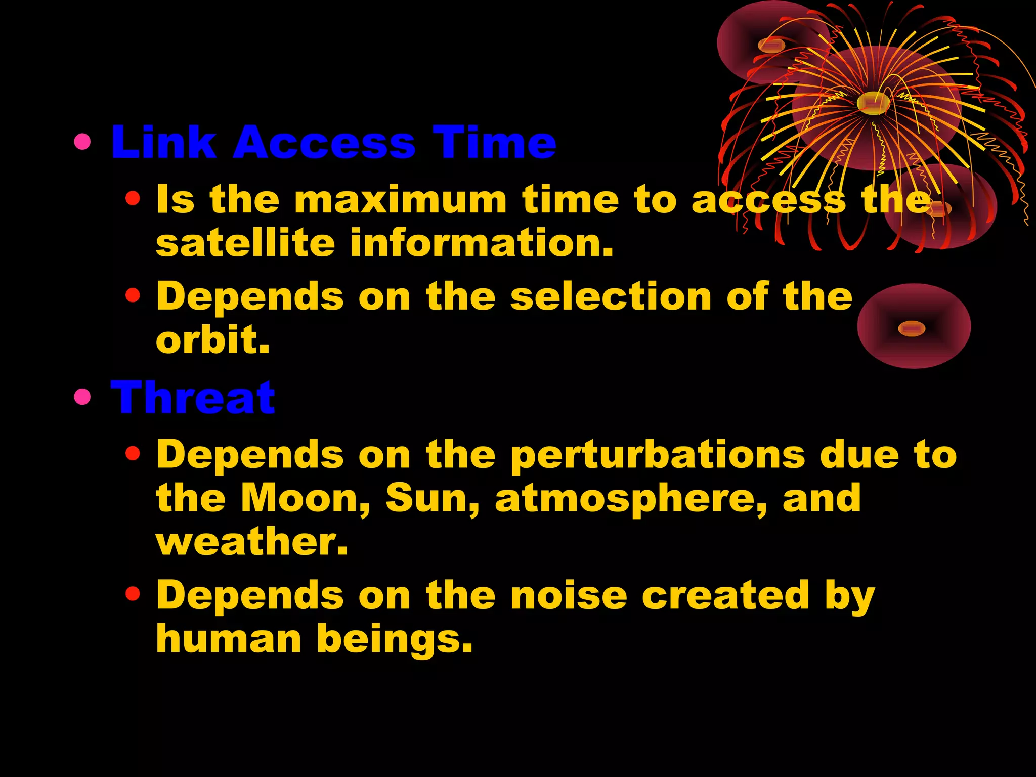 • Link Access Time

• Is the maximum time to access the
satellite information.
• Depends on the selection of the
orbit.

• Threat

• Depends on the perturbations due to
the Moon, Sun, atmosphere, and
weather.
• Depends on the noise created by
human beings.

 