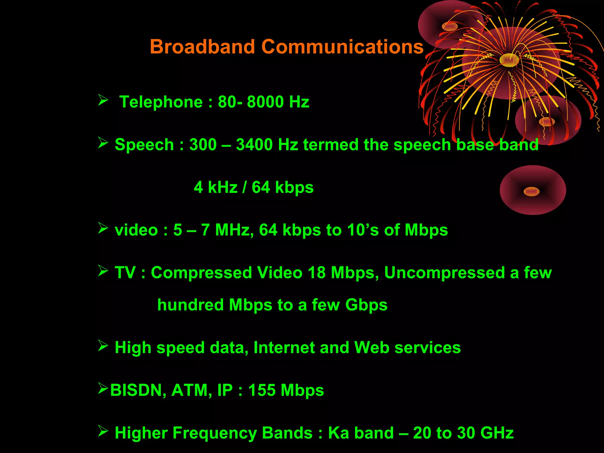 Broadband Communications
 Telephone : 80- 8000 Hz
 Speech : 300 – 3400 Hz termed the speech base band
4 kHz / 64 kbps
 video : 5 – 7 MHz, 64 kbps to 10’s of Mbps
 TV : Compressed Video 18 Mbps, Uncompressed a few
hundred Mbps to a few Gbps
 High speed data, Internet and Web services
BISDN, ATM, IP : 155 Mbps
 Higher Frequency Bands : Ka band – 20 to 30 GHz

 