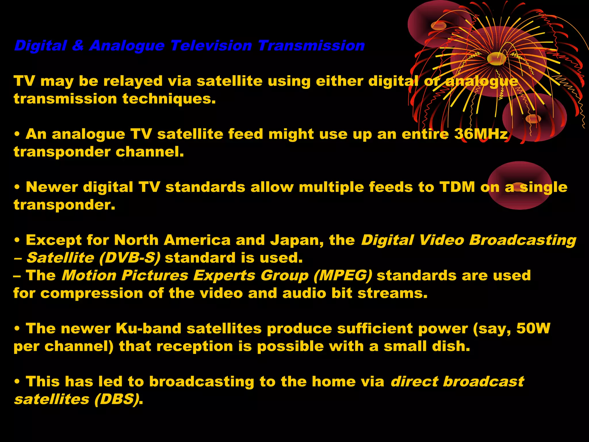Digital & Analogue Television Transmission
TV may be relayed via satellite using either digital or analogue
transmission techniques.
• An analogue TV satellite feed might use up an entire 36MHz
transponder channel.
• Newer digital TV standards allow multiple feeds to TDM on a single
transponder.
• Except for North America and Japan, the Digital Video Broadcasting
– Satellite (DVB-S) standard is used.
– The Motion Pictures Experts Group (MPEG) standards are used
for compression of the video and audio bit streams.
• The newer Ku-band satellites produce sufficient power (say, 50W
per channel) that reception is possible with a small dish.
• This has led to broadcasting to the home via direct broadcast
satellites (DBS).

 