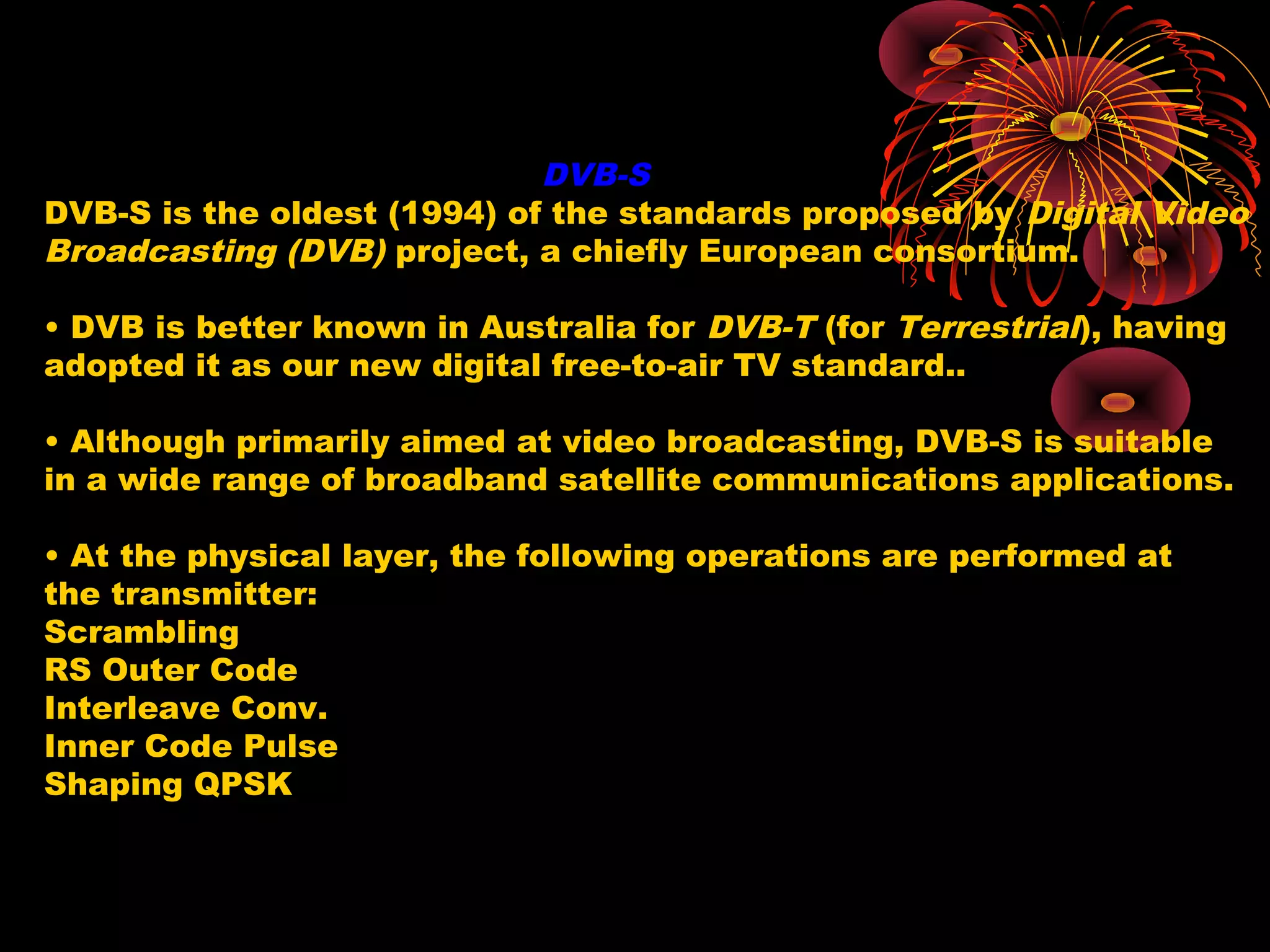 DVB-S
DVB-S is the oldest (1994) of the standards proposed by Digital Video
Broadcasting (DVB) project, a chiefly European consortium.
• DVB is better known in Australia for DVB-T (for Terrestrial), having
adopted it as our new digital free-to-air TV standard..
• Although primarily aimed at video broadcasting, DVB-S is suitable
in a wide range of broadband satellite communications applications.
• At the physical layer, the following operations are performed at
the transmitter:
Scrambling
RS Outer Code
Interleave Conv.
Inner Code Pulse
Shaping QPSK

 