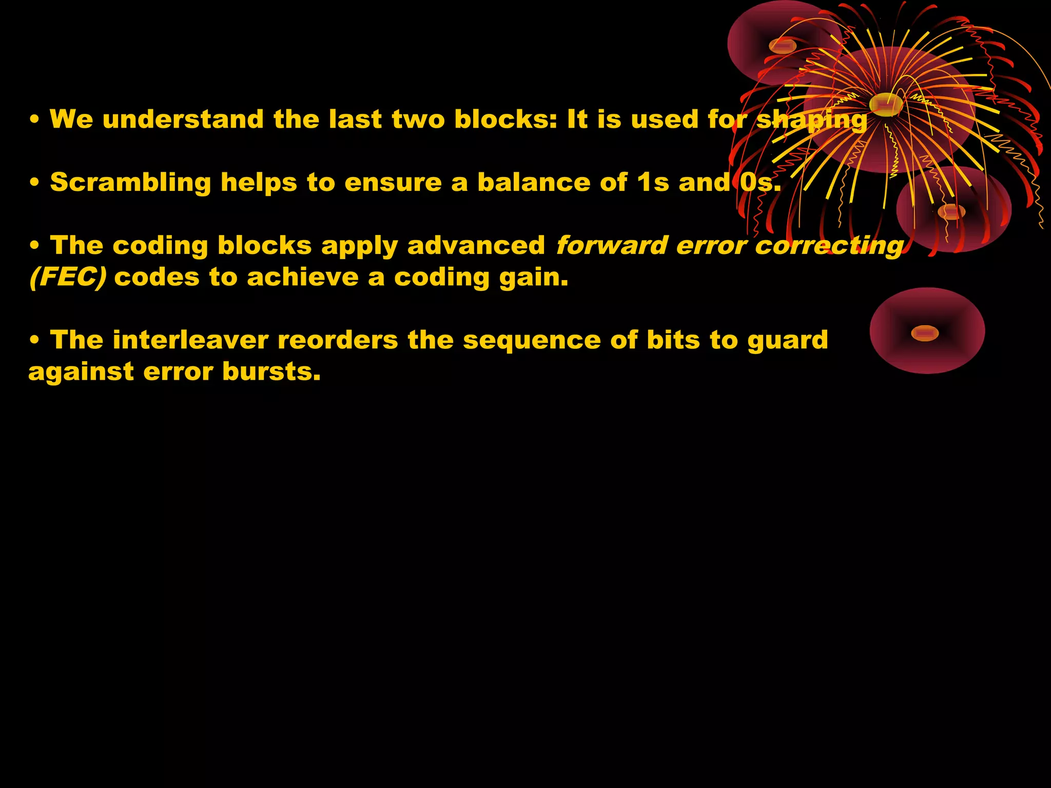 • We understand the last two blocks: It is used for shaping
• Scrambling helps to ensure a balance of 1s and 0s.
• The coding blocks apply advanced forward error correcting
(FEC) codes to achieve a coding gain.
• The interleaver reorders the sequence of bits to guard
against error bursts.

 