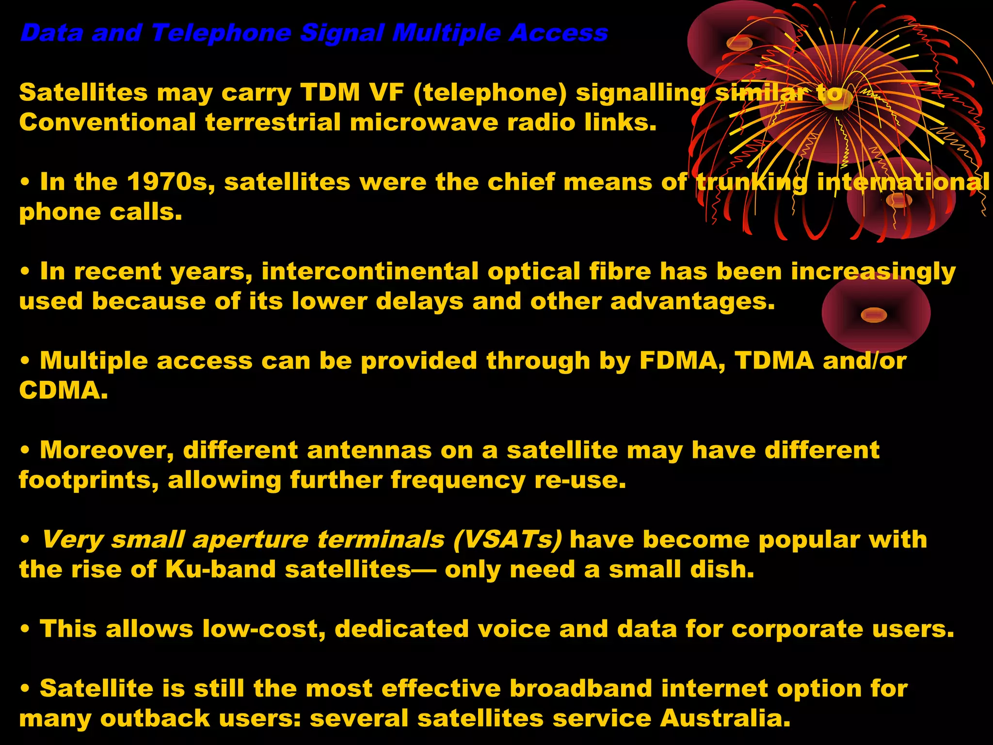 Data and Telephone Signal Multiple Access
Satellites may carry TDM VF (telephone) signalling similar to
Conventional terrestrial microwave radio links.
• In the 1970s, satellites were the chief means of trunking international
phone calls.
• In recent years, intercontinental optical fibre has been increasingly
used because of its lower delays and other advantages.
• Multiple access can be provided through by FDMA, TDMA and/or
CDMA.
• Moreover, different antennas on a satellite may have different
footprints, allowing further frequency re-use.
• Very small aperture terminals (VSATs) have become popular with
the rise of Ku-band satellites— only need a small dish.
• This allows low-cost, dedicated voice and data for corporate users.
• Satellite is still the most effective broadband internet option for
many outback users: several satellites service Australia.

 