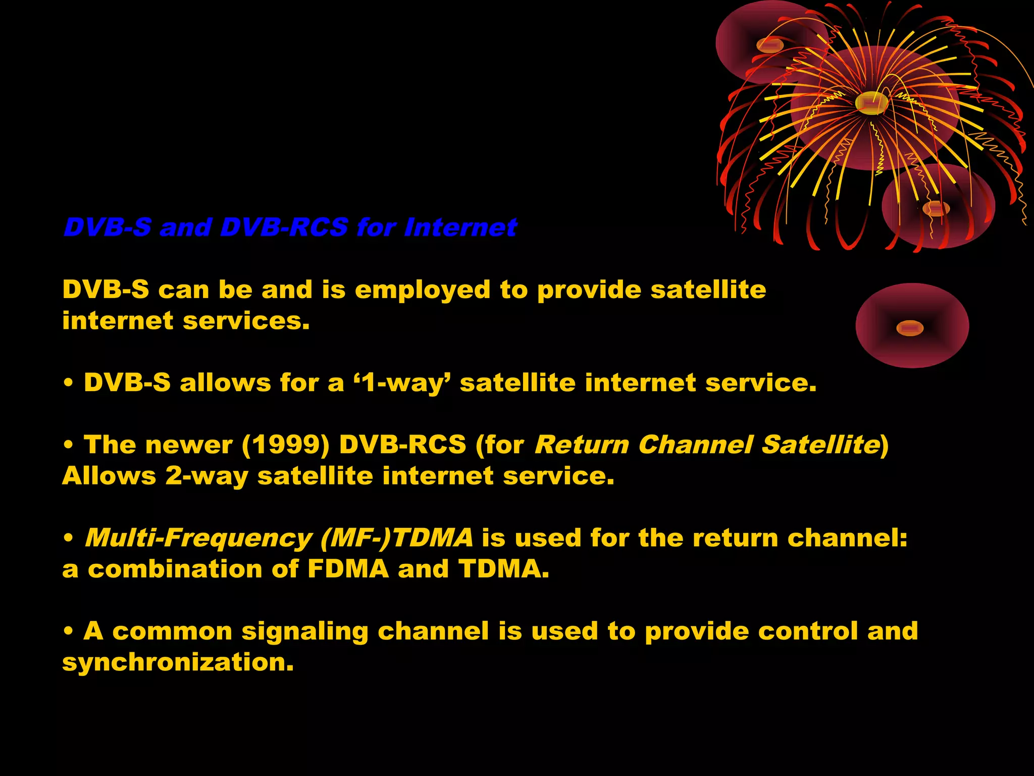 DVB-S and DVB-RCS for Internet
DVB-S can be and is employed to provide satellite
internet services.
• DVB-S allows for a ‘1-way’ satellite internet service.
• The newer (1999) DVB-RCS (for Return Channel Satellite)
Allows 2-way satellite internet service.
• Multi-Frequency (MF-)TDMA is used for the return channel:
a combination of FDMA and TDMA.
• A common signaling channel is used to provide control and
synchronization.

 