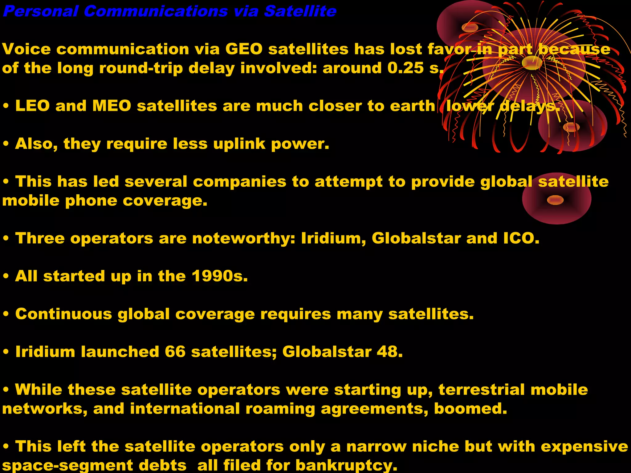 Personal Communications via Satellite
Voice communication via GEO satellites has lost favor in part because
of the long round-trip delay involved: around 0.25 s.
• LEO and MEO satellites are much closer to earth lower delays.
• Also, they require less uplink power.
• This has led several companies to attempt to provide global satellite
mobile phone coverage.
• Three operators are noteworthy: Iridium, Globalstar and ICO.
• All started up in the 1990s.
• Continuous global coverage requires many satellites.
• Iridium launched 66 satellites; Globalstar 48.
• While these satellite operators were starting up, terrestrial mobile
networks, and international roaming agreements, boomed.
• This left the satellite operators only a narrow niche but with expensive
space-segment debts all filed for bankruptcy.

 