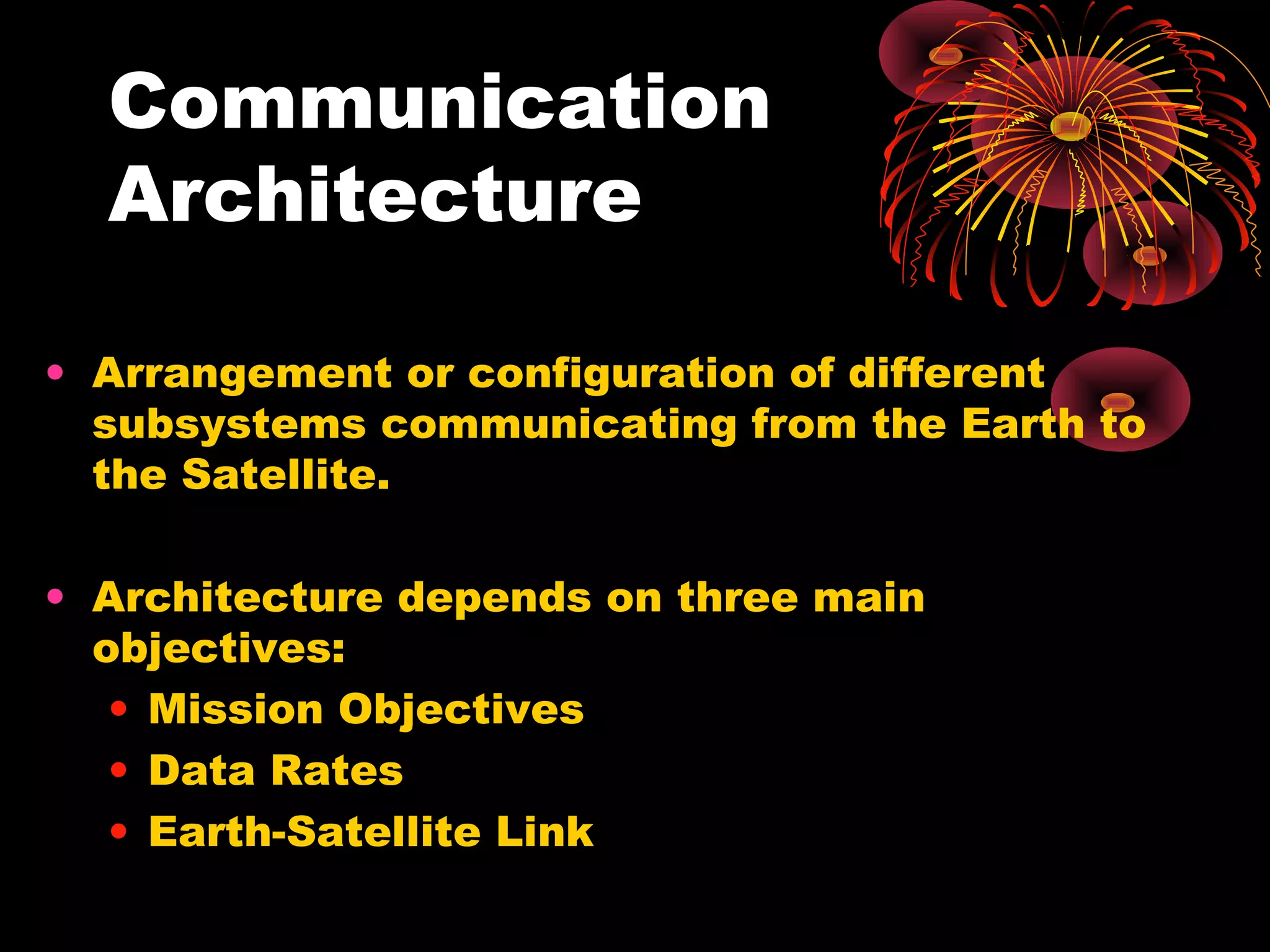 Communication
Architecture
• Arrangement or configuration of different
subsystems communicating from the Earth to
the Satellite.
• Architecture depends on three main
objectives:
• Mission Objectives
• Data Rates
• Earth-Satellite Link

 