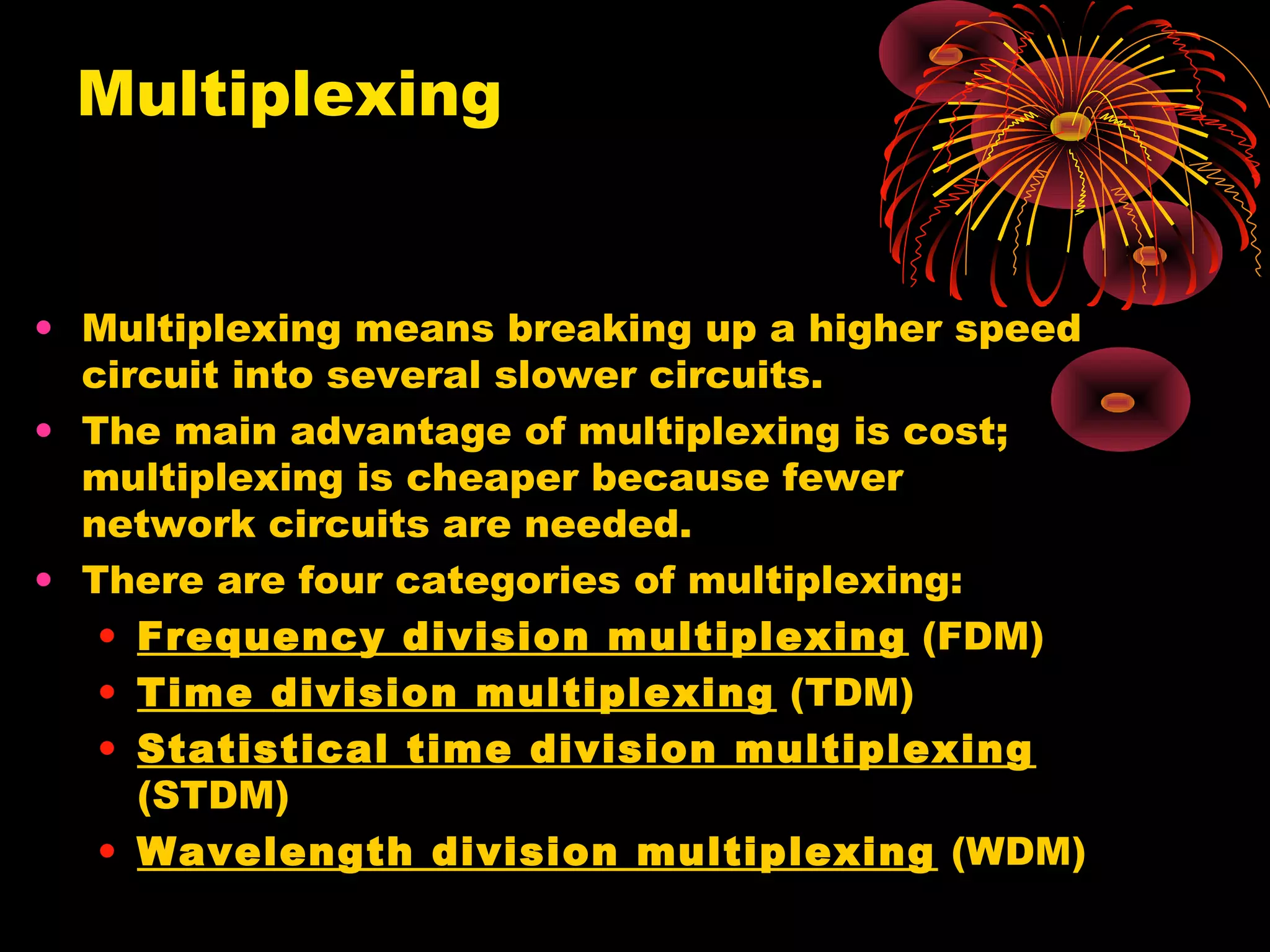 Multiplexing

• Multiplexing means breaking up a higher speed
circuit into several slower circuits.
• The main advantage of multiplexing is cost;
multiplexing is cheaper because fewer
network circuits are needed.
• There are four categories of multiplexing:
• Frequency division multiplexing (FDM)
• Time division multiplexing (TDM)
• Statistical time division multiplexing
(STDM)
• Wavelength division multiplexing (WDM)

 
