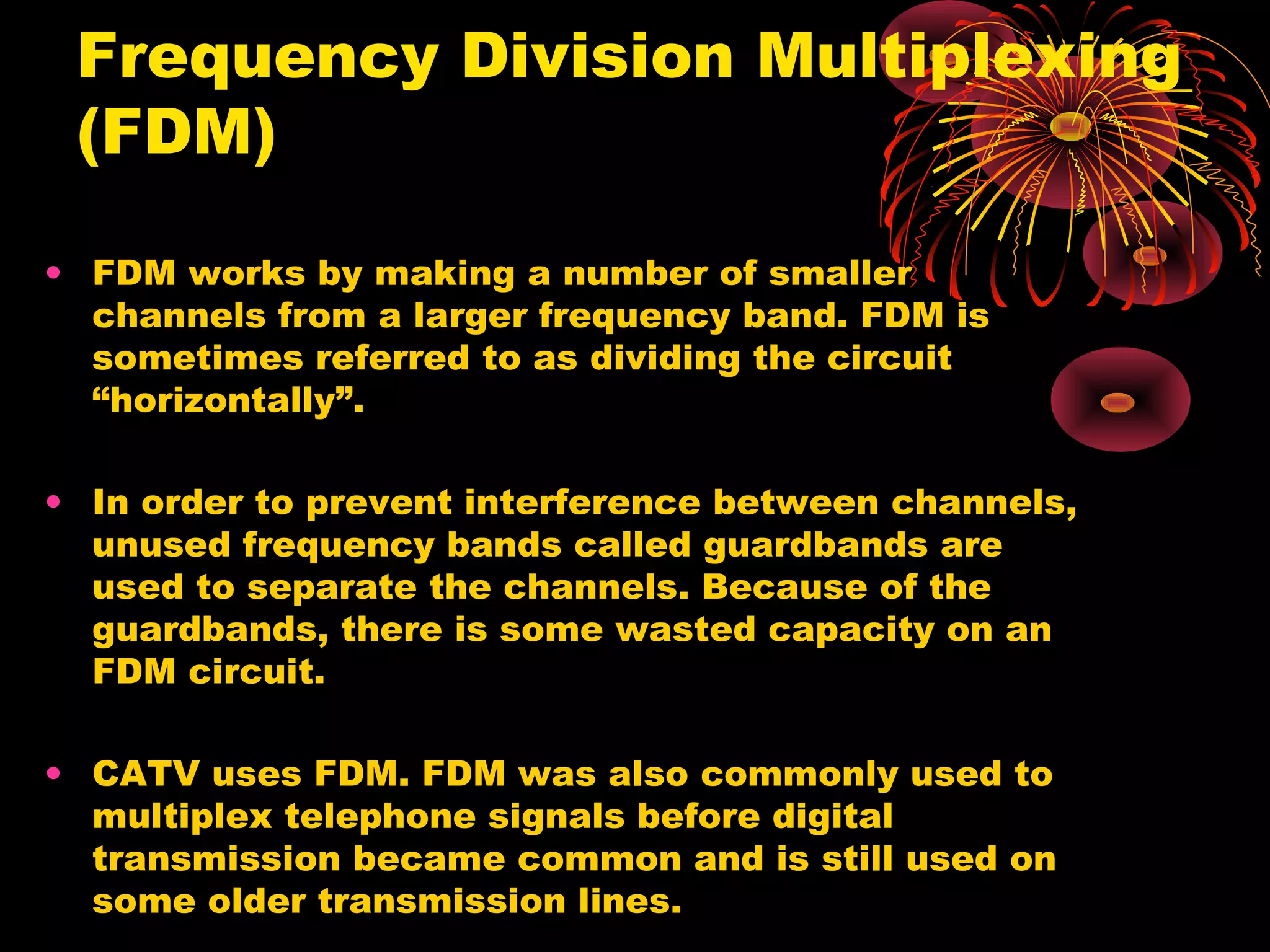 Frequency Division Multiplexing
(FDM)
• FDM works by making a number of smaller
channels from a larger frequency band. FDM is
sometimes referred to as dividing the circuit
“horizontally”.
• In order to prevent interference between channels,
unused frequency bands called guardbands are
used to separate the channels. Because of the
guardbands, there is some wasted capacity on an
FDM circuit.
• CATV uses FDM. FDM was also commonly used to
multiplex telephone signals before digital
transmission became common and is still used on
some older transmission lines.

 