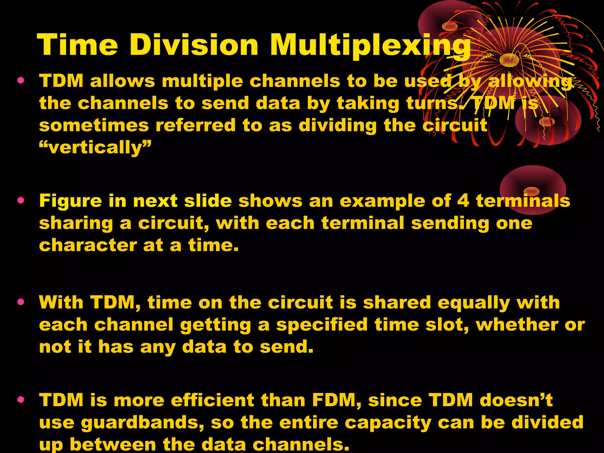 Time Division Multiplexing
• TDM allows multiple channels to be used by allowing
the channels to send data by taking turns. TDM is
sometimes referred to as dividing the circuit
“vertically”
• Figure in next slide shows an example of 4 terminals
sharing a circuit, with each terminal sending one
character at a time.
• With TDM, time on the circuit is shared equally with
each channel getting a specified time slot, whether or
not it has any data to send.
• TDM is more efficient than FDM, since TDM doesn’t
use guardbands, so the entire capacity can be divided
up between the data channels.

 