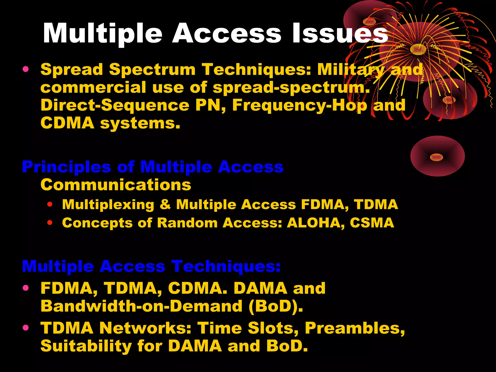 Multiple Access Issues
• Spread Spectrum Techniques: Military and
commercial use of spread-spectrum.
Direct-Sequence PN, Frequency-Hop and
CDMA systems.
Principles of Multiple Access
Communications

• Multiplexing & Multiple Access FDMA, TDMA
• Concepts of Random Access: ALOHA, CSMA

Multiple Access Techniques:
• FDMA, TDMA, CDMA. DAMA and
Bandwidth-on-Demand (BoD).
• TDMA Networks: Time Slots, Preambles,
Suitability for DAMA and BoD.

 