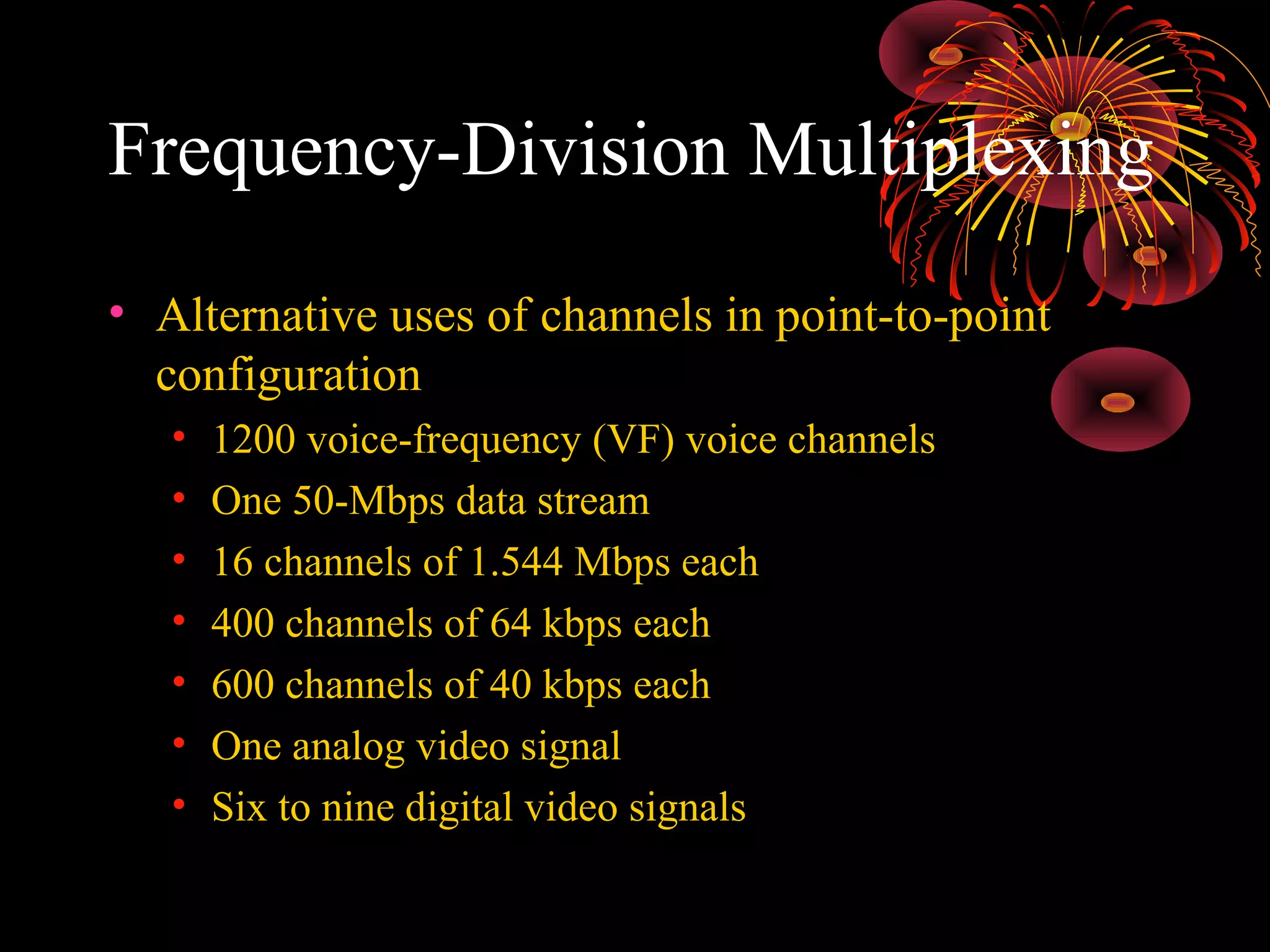 Frequency-Division Multiplexing
• Alternative uses of channels in point-to-point
configuration
•
•
•
•
•
•
•

1200 voice-frequency (VF) voice channels
One 50-Mbps data stream
16 channels of 1.544 Mbps each
400 channels of 64 kbps each
600 channels of 40 kbps each
One analog video signal
Six to nine digital video signals

 