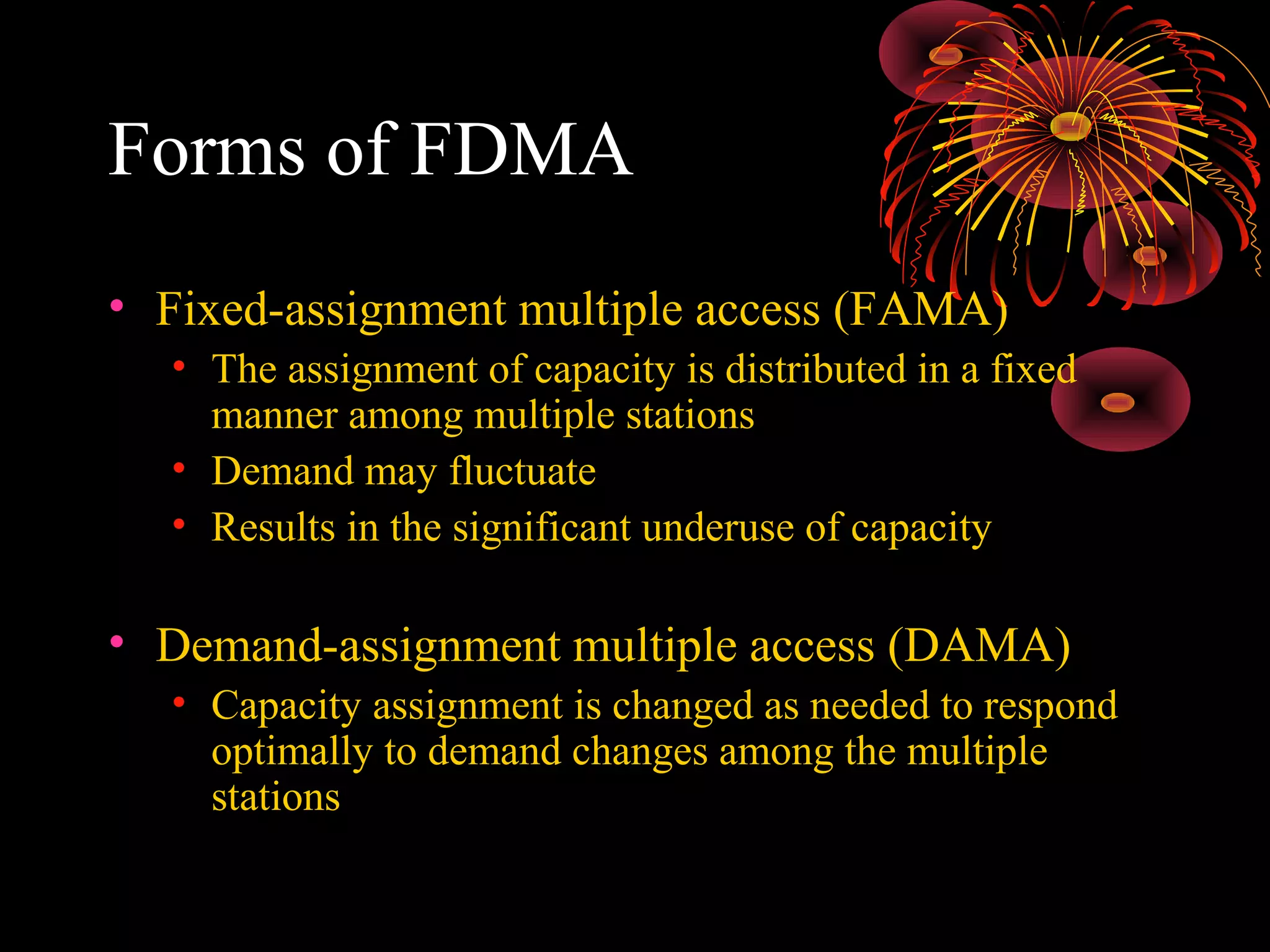 Forms of FDMA
• Fixed-assignment multiple access (FAMA)
• The assignment of capacity is distributed in a fixed
manner among multiple stations
• Demand may fluctuate
• Results in the significant underuse of capacity

• Demand-assignment multiple access (DAMA)
• Capacity assignment is changed as needed to respond
optimally to demand changes among the multiple
stations

 