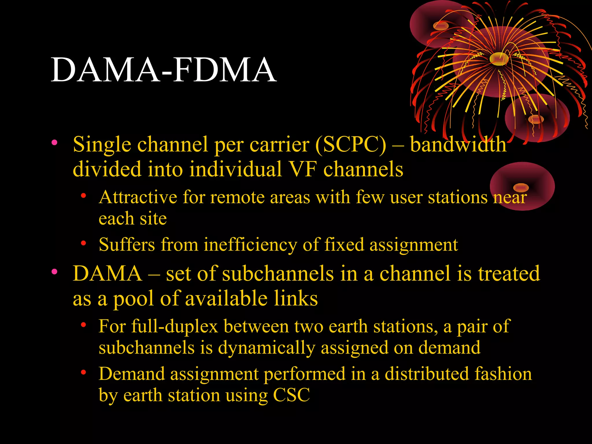 DAMA-FDMA
• Single channel per carrier (SCPC) – bandwidth
divided into individual VF channels
• Attractive for remote areas with few user stations near
each site
• Suffers from inefficiency of fixed assignment

• DAMA – set of subchannels in a channel is treated
as a pool of available links
• For full-duplex between two earth stations, a pair of
subchannels is dynamically assigned on demand
• Demand assignment performed in a distributed fashion
by earth station using CSC

 