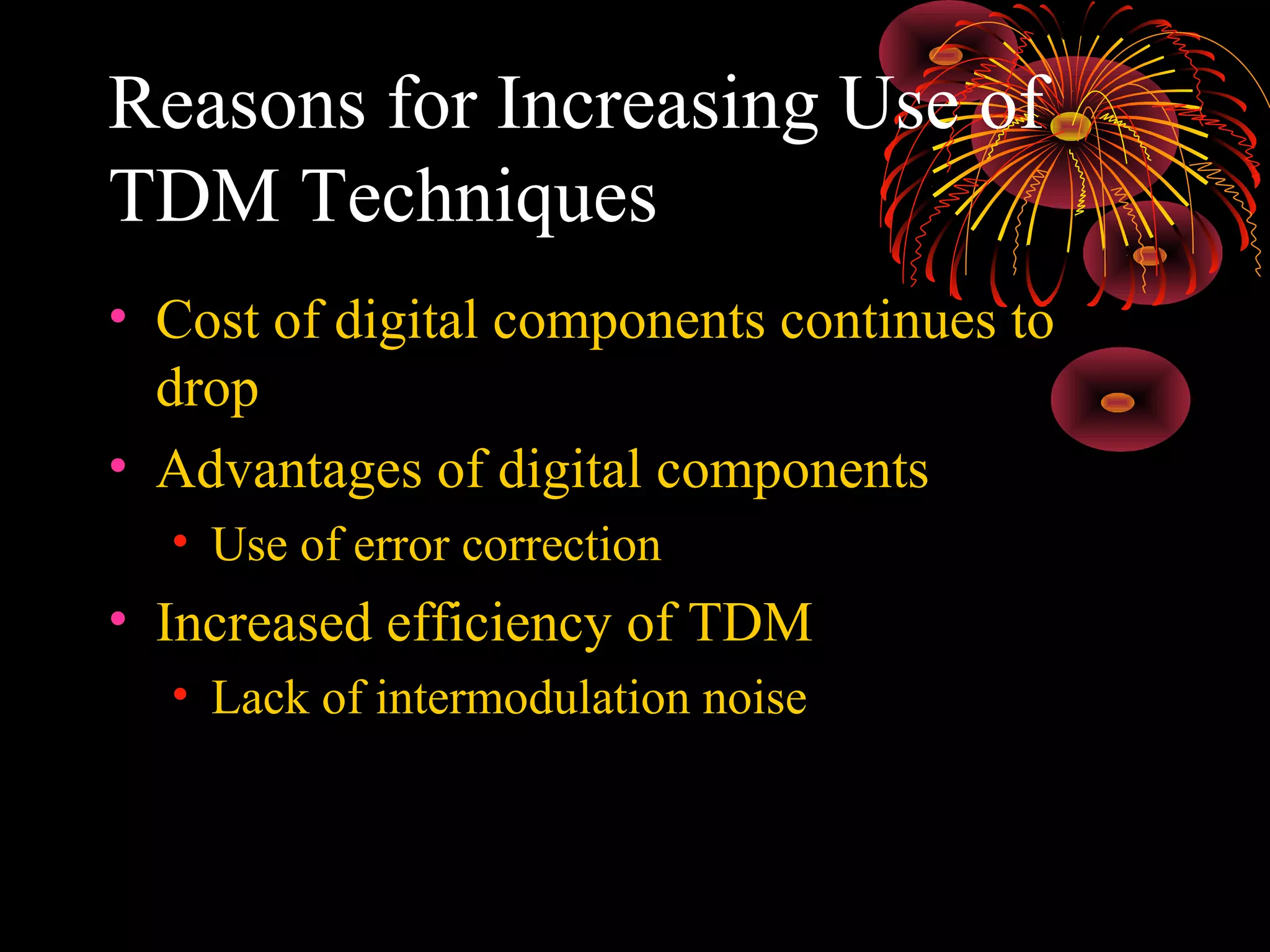 Reasons for Increasing Use of
TDM Techniques
• Cost of digital components continues to
drop
• Advantages of digital components
• Use of error correction

• Increased efficiency of TDM
• Lack of intermodulation noise

 
