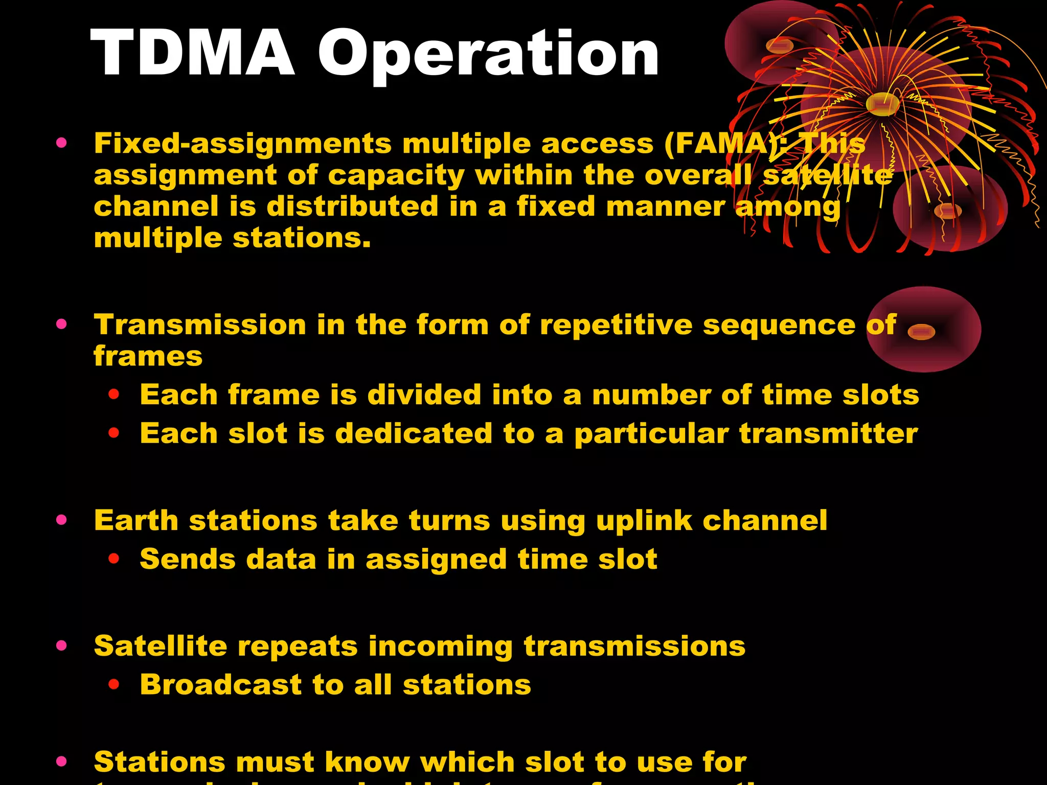 TDMA Operation
• Fixed-assignments multiple access (FAMA): This
assignment of capacity within the overall satellite
channel is distributed in a fixed manner among
multiple stations.
• Transmission in the form of repetitive sequence of
frames
• Each frame is divided into a number of time slots
• Each slot is dedicated to a particular transmitter
• Earth stations take turns using uplink channel
• Sends data in assigned time slot
• Satellite repeats incoming transmissions
• Broadcast to all stations
• Stations must know which slot to use for

 