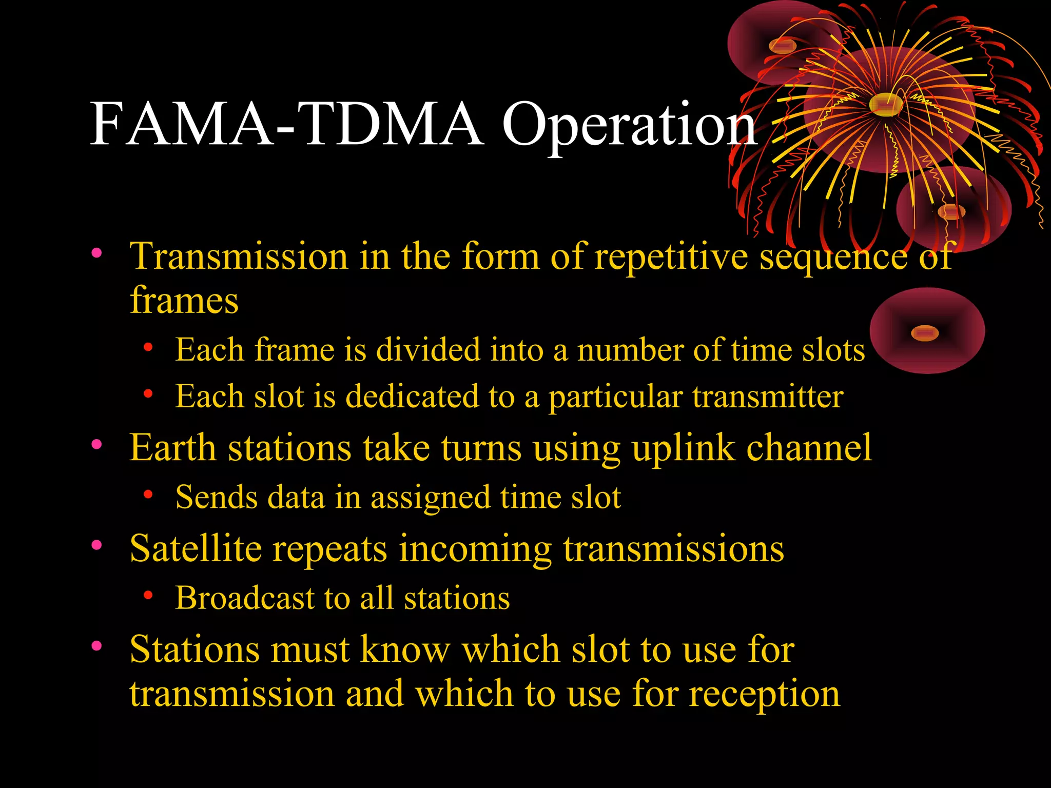 FAMA-TDMA Operation
• Transmission in the form of repetitive sequence of
frames
• Each frame is divided into a number of time slots
• Each slot is dedicated to a particular transmitter

• Earth stations take turns using uplink channel
• Sends data in assigned time slot

• Satellite repeats incoming transmissions
• Broadcast to all stations

• Stations must know which slot to use for
transmission and which to use for reception

 