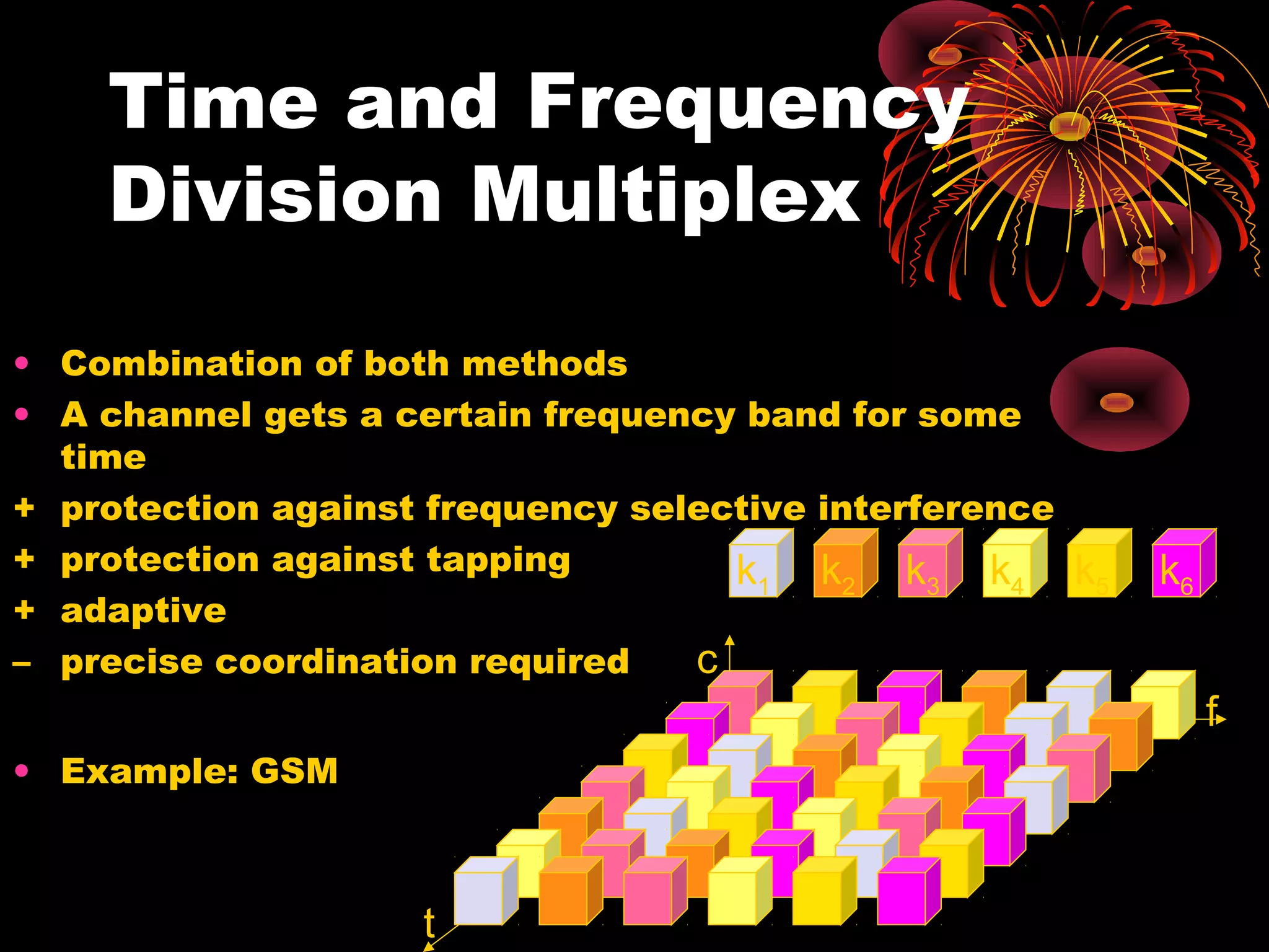Time and Frequency
Division Multiplex
• Combination of both methods
• A channel gets a certain frequency band for some
time
+ protection against frequency selective interference
+ protection against tapping
k1 k2 k3 k4
+ adaptive
c
– precise coordination required

k5

k6
f

• Example: GSM

t

 