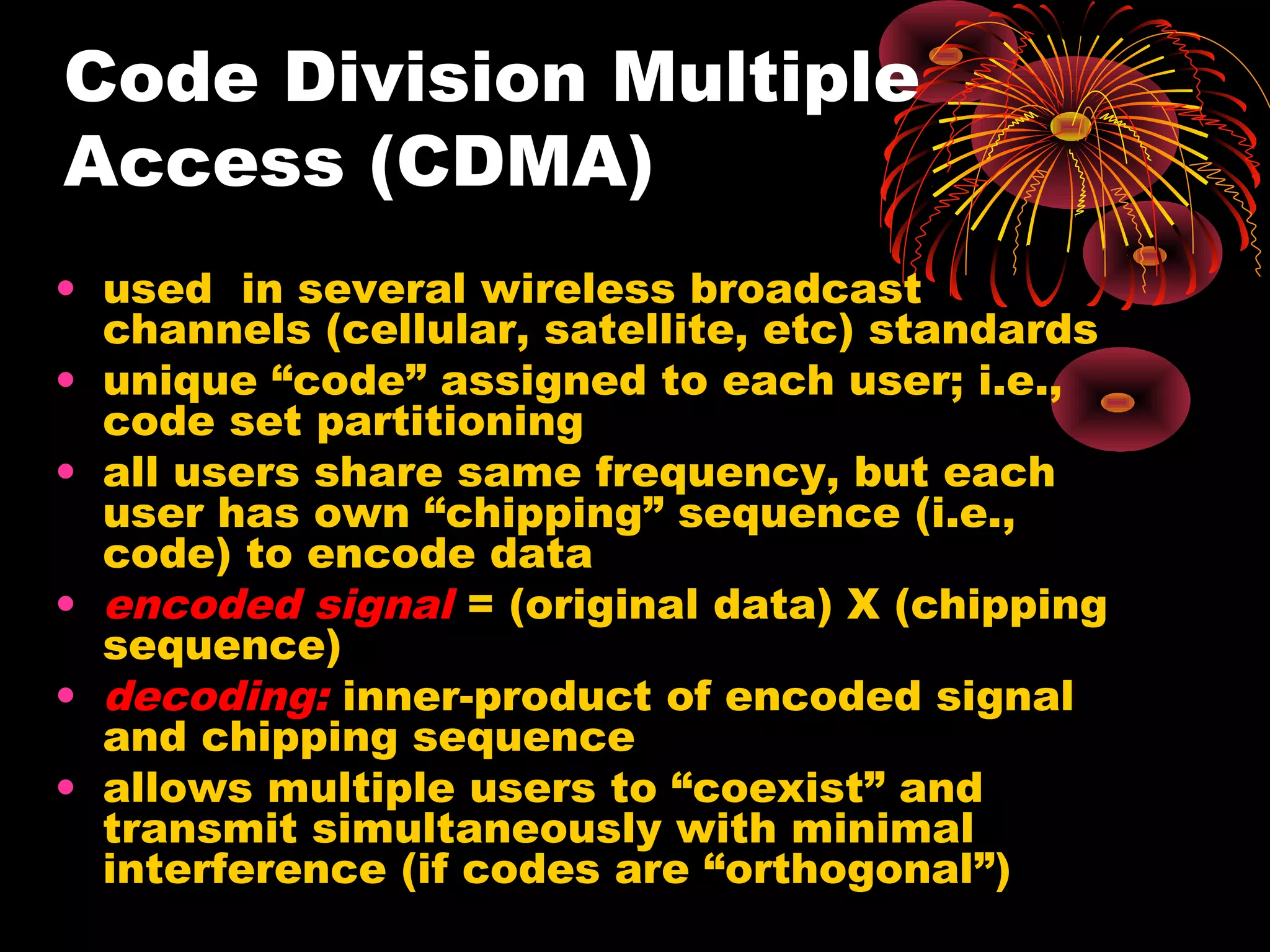 Code Division Multiple
Access (CDMA)
• used in several wireless broadcast
channels (cellular, satellite, etc) standards
• unique “code” assigned to each user; i.e.,
code set partitioning
• all users share same frequency, but each
user has own “chipping” sequence (i.e.,
code) to encode data
• encoded signal = (original data) X (chipping
sequence)
• decoding: inner-product of encoded signal
and chipping sequence
• allows multiple users to “coexist” and
transmit simultaneously with minimal
interference (if codes are “orthogonal”)

 