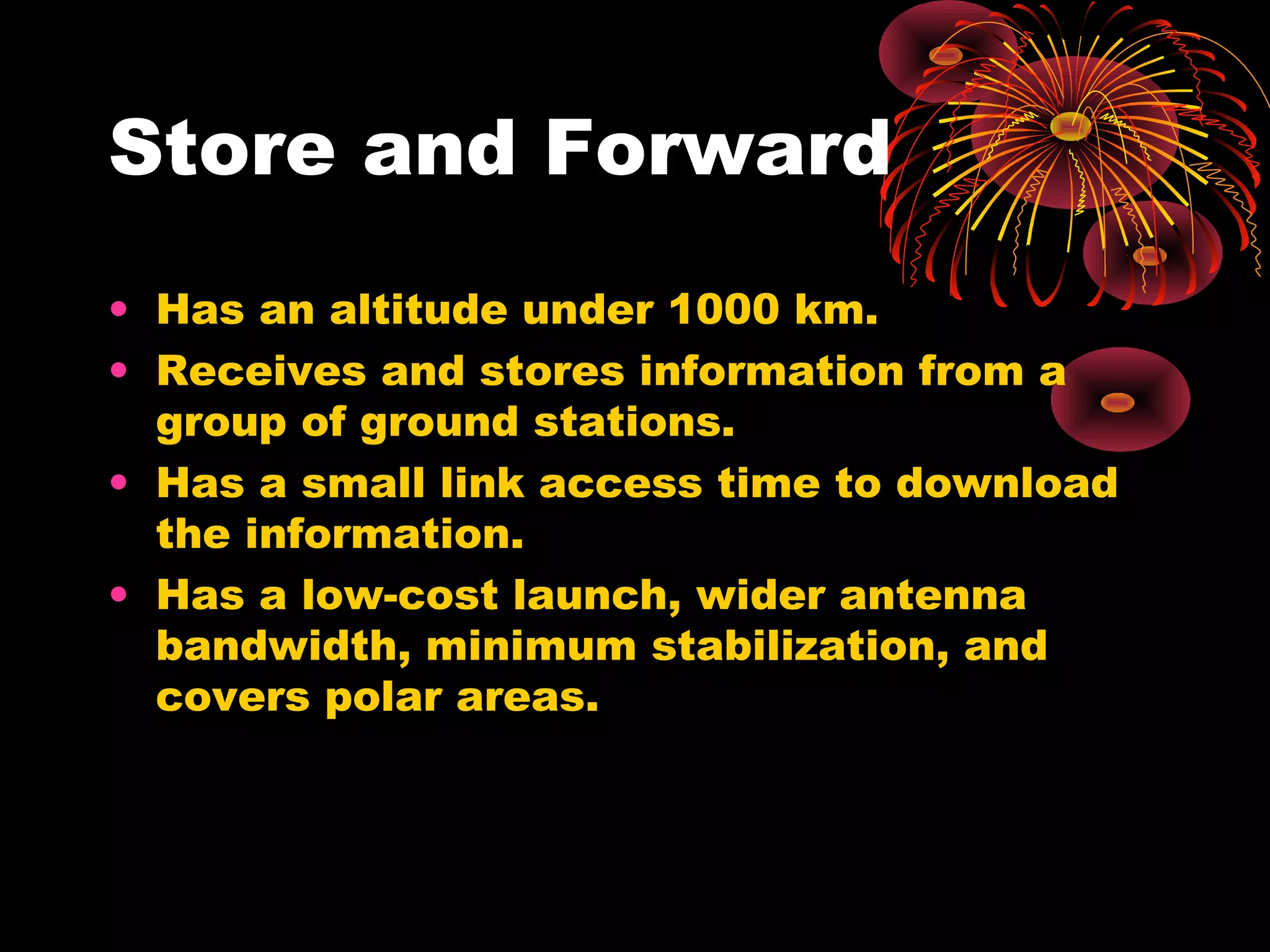 Store and Forward
• Has an altitude under 1000 km.
• Receives and stores information from a
group of ground stations.
• Has a small link access time to download
the information.
• Has a low-cost launch, wider antenna
bandwidth, minimum stabilization, and
covers polar areas.

 