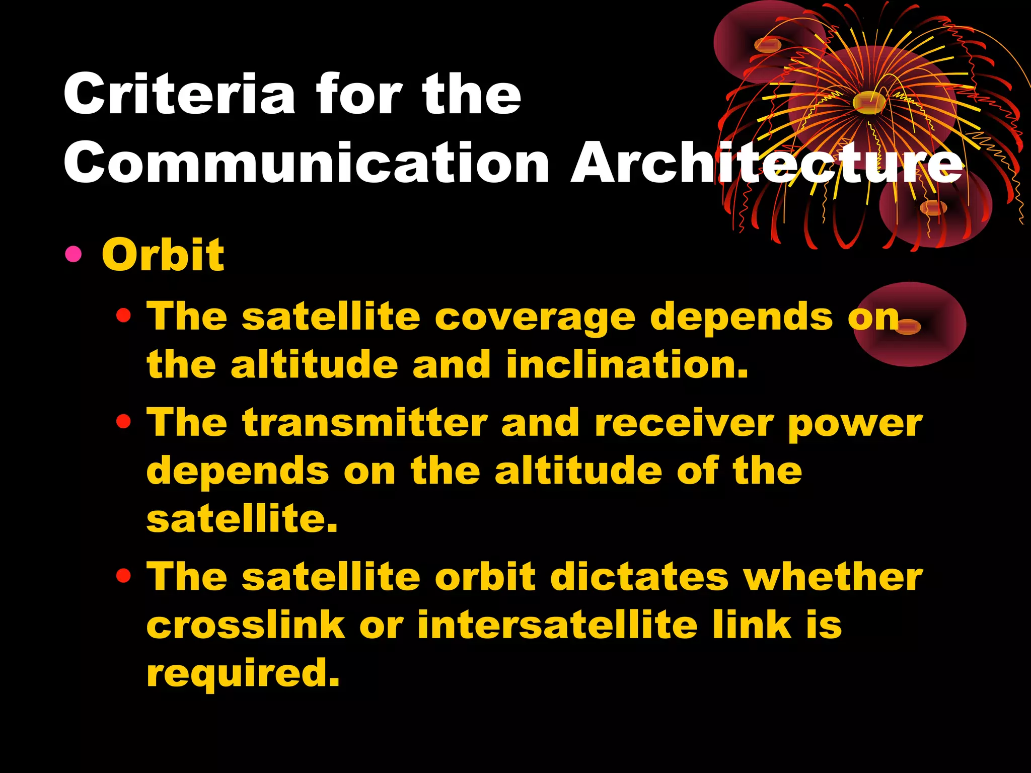 Criteria for the
Communication Architecture
• Orbit
• The satellite coverage depends on
the altitude and inclination.
• The transmitter and receiver power
depends on the altitude of the
satellite.
• The satellite orbit dictates whether
crosslink or intersatellite link is
required.

 