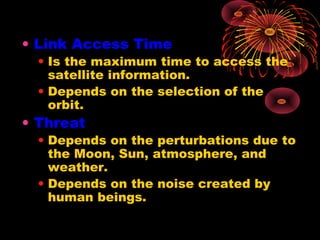 • Link Access Time

• Is the maximum time to access the
satellite information.
• Depends on the selection of the
orbit.

• Threat

• Depends on the perturbations due to
the Moon, Sun, atmosphere, and
weather.
• Depends on the noise created by
human beings.

 