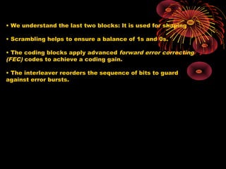 • We understand the last two blocks: It is used for shaping
• Scrambling helps to ensure a balance of 1s and 0s.
• The coding blocks apply advanced forward error correcting
(FEC) codes to achieve a coding gain.
• The interleaver reorders the sequence of bits to guard
against error bursts.

 