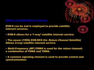 DVB-S and DVB-RCS for Internet
DVB-S can be and is employed to provide satellite
internet services.
• DVB-S allows for a ‘1-way’ satellite internet service.
• The newer (1999) DVB-RCS (for Return Channel Satellite)
Allows 2-way satellite internet service.
• Multi-Frequency (MF-)TDMA is used for the return channel:
a combination of FDMA and TDMA.
• A common signaling channel is used to provide control and
synchronization.

 