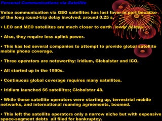 Personal Communications via Satellite
Voice communication via GEO satellites has lost favor in part because
of the long round-trip delay involved: around 0.25 s.
• LEO and MEO satellites are much closer to earth lower delays.
• Also, they require less uplink power.
• This has led several companies to attempt to provide global satellite
mobile phone coverage.
• Three operators are noteworthy: Iridium, Globalstar and ICO.
• All started up in the 1990s.
• Continuous global coverage requires many satellites.
• Iridium launched 66 satellites; Globalstar 48.
• While these satellite operators were starting up, terrestrial mobile
networks, and international roaming agreements, boomed.
• This left the satellite operators only a narrow niche but with expensive
space-segment debts all filed for bankruptcy.

 