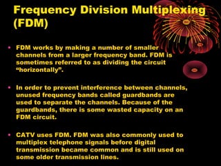 Frequency Division Multiplexing
(FDM)
• FDM works by making a number of smaller
channels from a larger frequency band. FDM is
sometimes referred to as dividing the circuit
“horizontally”.
• In order to prevent interference between channels,
unused frequency bands called guardbands are
used to separate the channels. Because of the
guardbands, there is some wasted capacity on an
FDM circuit.
• CATV uses FDM. FDM was also commonly used to
multiplex telephone signals before digital
transmission became common and is still used on
some older transmission lines.

 