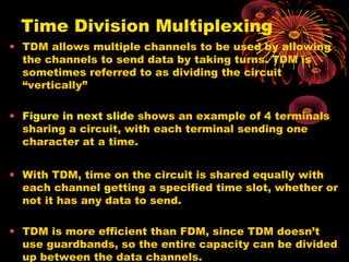 Time Division Multiplexing
• TDM allows multiple channels to be used by allowing
the channels to send data by taking turns. TDM is
sometimes referred to as dividing the circuit
“vertically”
• Figure in next slide shows an example of 4 terminals
sharing a circuit, with each terminal sending one
character at a time.
• With TDM, time on the circuit is shared equally with
each channel getting a specified time slot, whether or
not it has any data to send.
• TDM is more efficient than FDM, since TDM doesn’t
use guardbands, so the entire capacity can be divided
up between the data channels.

 