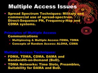 Multiple Access Issues
• Spread Spectrum Techniques: Military and
commercial use of spread-spectrum.
Direct-Sequence PN, Frequency-Hop and
CDMA systems.
Principles of Multiple Access
Communications

• Multiplexing & Multiple Access FDMA, TDMA
• Concepts of Random Access: ALOHA, CSMA

Multiple Access Techniques:
• FDMA, TDMA, CDMA. DAMA and
Bandwidth-on-Demand (BoD).
• TDMA Networks: Time Slots, Preambles,
Suitability for DAMA and BoD.

 